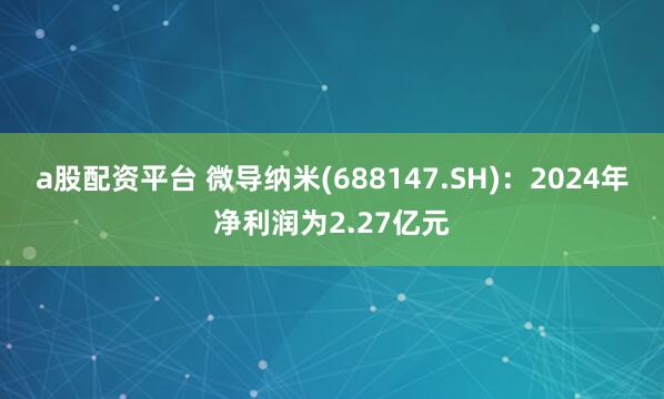a股配资平台 微导纳米(688147.SH)：2024年净利润为2.27亿元