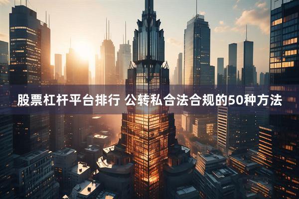 股票杠杆平台排行 公转私合法合规的50种方法