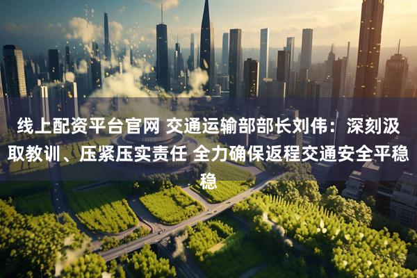 线上配资平台官网 交通运输部部长刘伟：深刻汲取教训、压紧压实责任 全力确保返程交通安全平稳