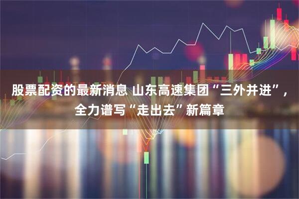 股票配资的最新消息 山东高速集团“三外并进”，全力谱写“走出去”新篇章