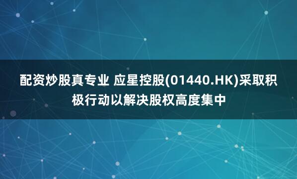 配资炒股真专业 应星控股(01440.HK)采取积极行动以解决股权高度集中