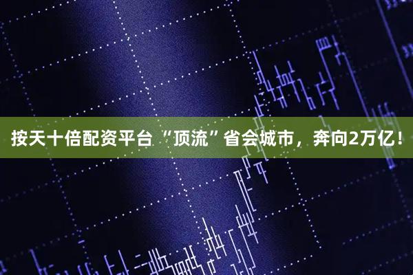 按天十倍配资平台 “顶流”省会城市，奔向2万亿！