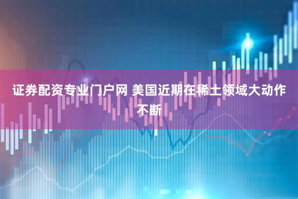 证券配资专业门户网 美国近期在稀土领域大动作不断