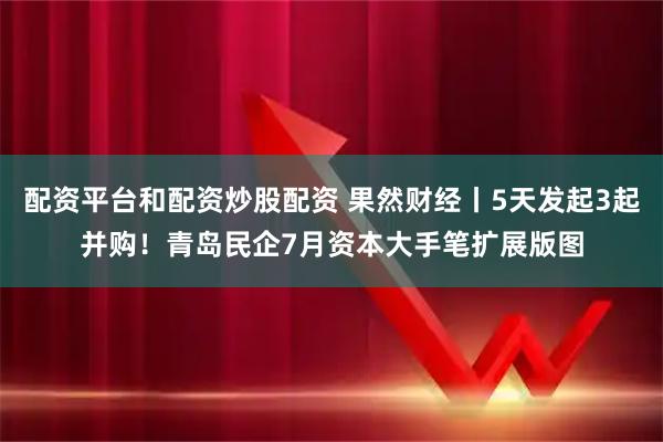 配资平台和配资炒股配资 果然财经丨5天发起3起并购！青岛民企7月资本大手笔扩展版图