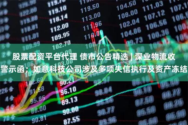 股票配资平台代理 债市公告精选 | 深业物流收警示函；如意科技公司涉及多项失信执行及资产冻结