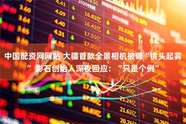 中国配资网网站 大疆首款全景相机被曝“镜头起雾” 影石创始人深夜回应：“只是个例”