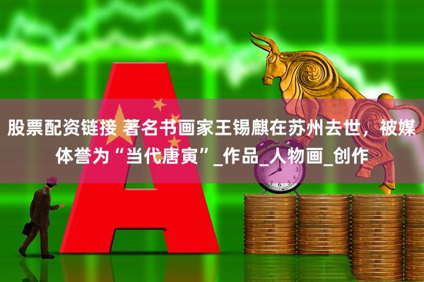 股票配资链接 著名书画家王锡麒在苏州去世，被媒体誉为“当代唐寅”_作品_人物画_创作