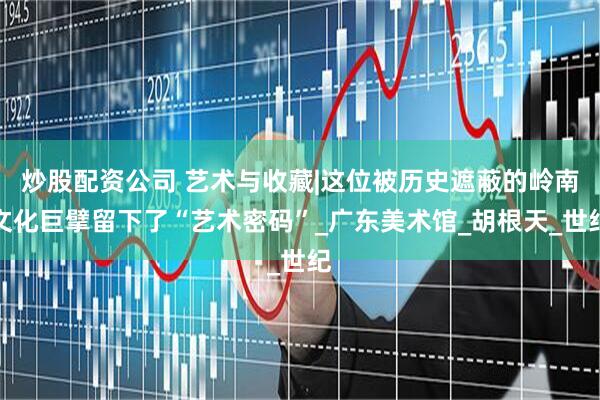 炒股配资公司 艺术与收藏|这位被历史遮蔽的岭南文化巨擘留下了“艺术密码”_广东美术馆_胡根天_世纪