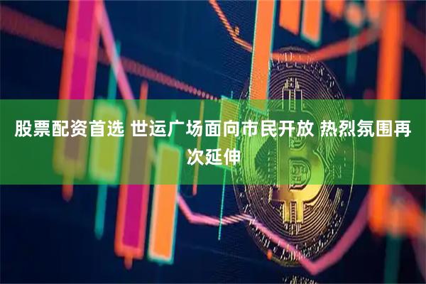 股票配资首选 世运广场面向市民开放 热烈氛围再次延伸
