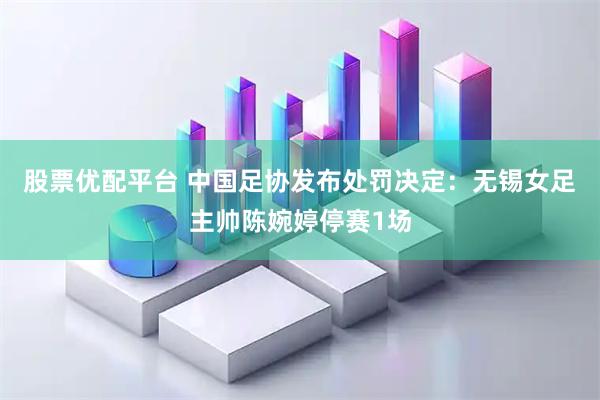 股票优配平台 中国足协发布处罚决定：无锡女足主帅陈婉婷停赛1场