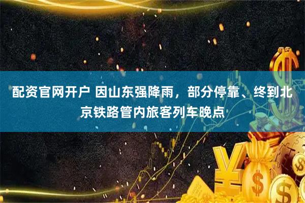 配资官网开户 因山东强降雨，部分停靠、终到北京铁路管内旅客列车晚点
