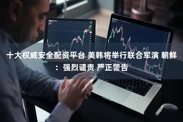 十大权威安全配资平台 美韩将举行联合军演 朝鲜:强烈谴责 严正警告