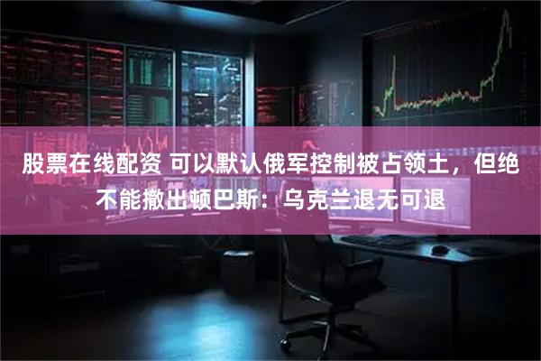 股票在线配资 可以默认俄军控制被占领土，但绝不能撤出顿巴斯：乌克兰退无可退