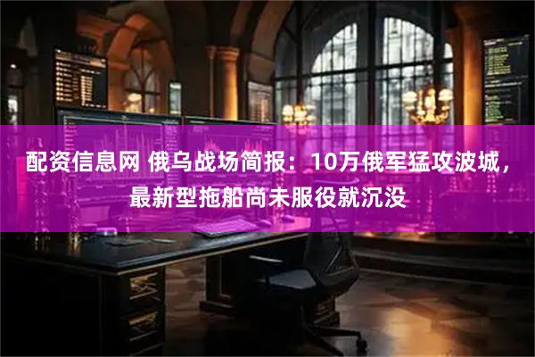 配资信息网 俄乌战场简报：10万俄军猛攻波城，最新型拖船尚未服役就沉没
