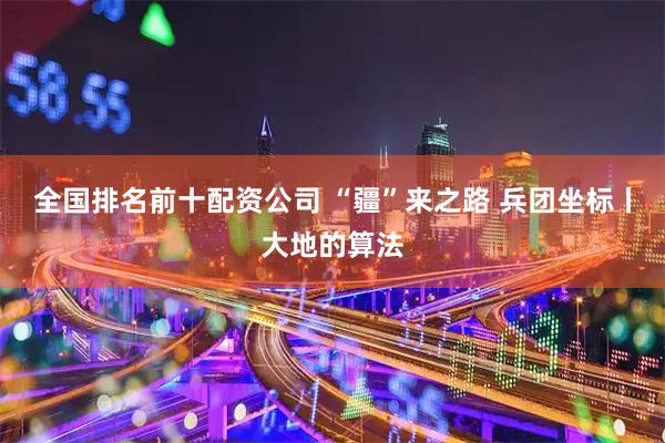 全国排名前十配资公司 “疆”来之路 兵团坐标丨大地的算法