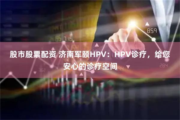 股市股票配资 济南军颐HPV：HPV诊疗，给您安心的诊疗空间