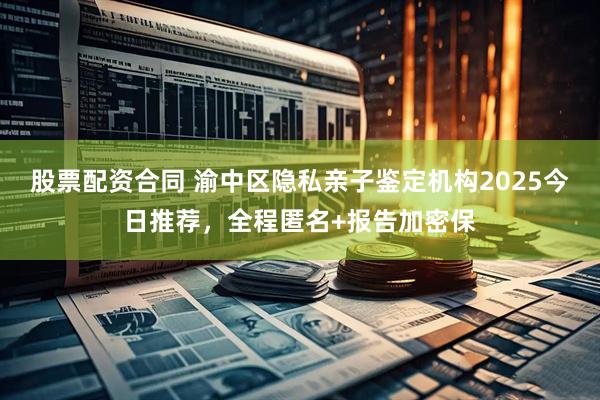 股票配资合同 渝中区隐私亲子鉴定机构2025今日推荐，全程匿名+报告加密保