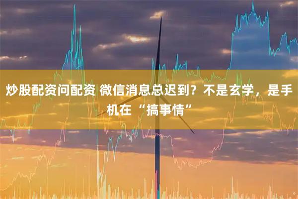 炒股配资问配资 微信消息总迟到？不是玄学，是手机在 “搞事情”